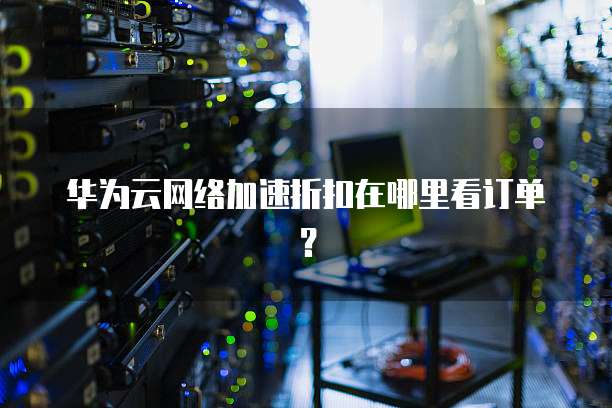 华为云网络加速折扣在哪里看订单?