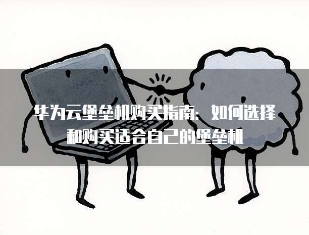 华为云堡垒机购买指南:如何选择和购买适合自己的堡垒机
