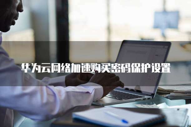 华为云网络加速购买密码保护设置