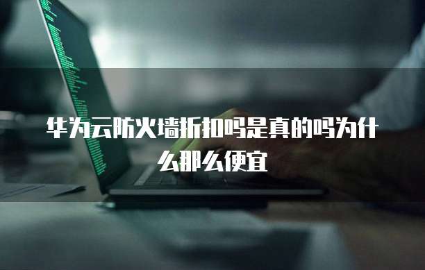 华为云防火墙折扣吗是真的吗为什么那么便宜