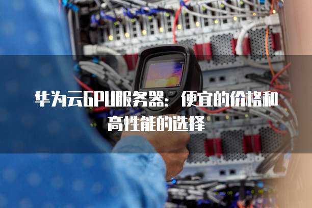 华为云GPU服务器:便宜的价格和高性能的选择