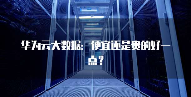 华为云大数据：便宜还是贵的好一点？