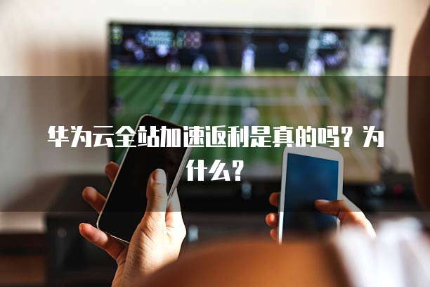 华为云全站加速返利是真的吗?为什么?