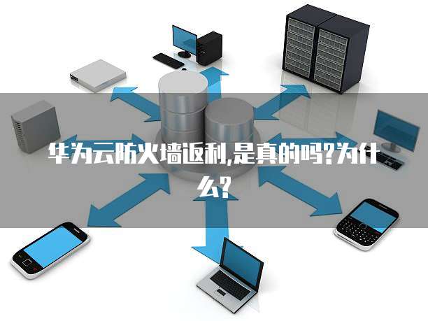 华为云防火墙返利,是真的吗?为什么?
