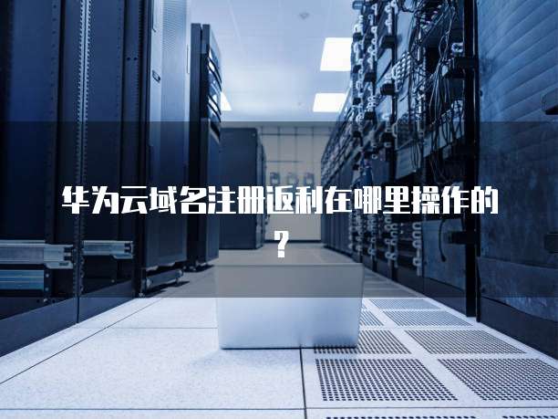 华为云域名注册返利在哪里操作的?