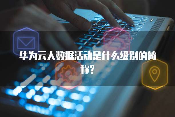 华为云大数据活动是什么级别的简称?