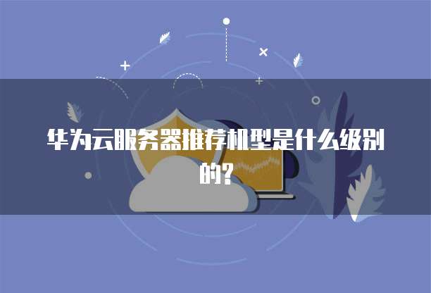 华为云服务器推荐机型是什么级别的?