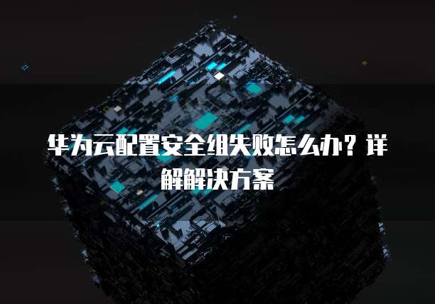 华为云配置安全组失败怎么办?详解解决方案