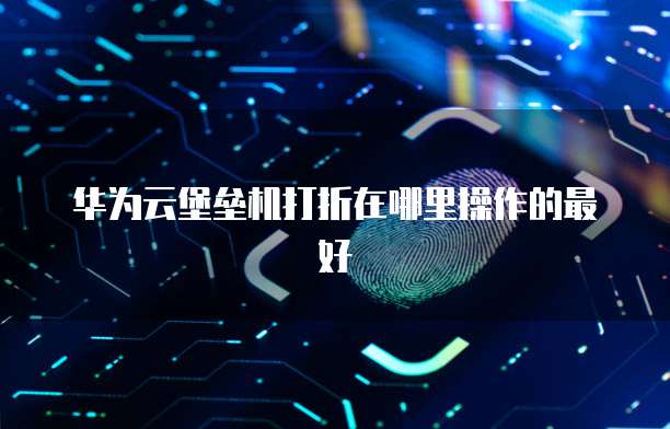 华为云堡垒机打折在哪里操作的最好