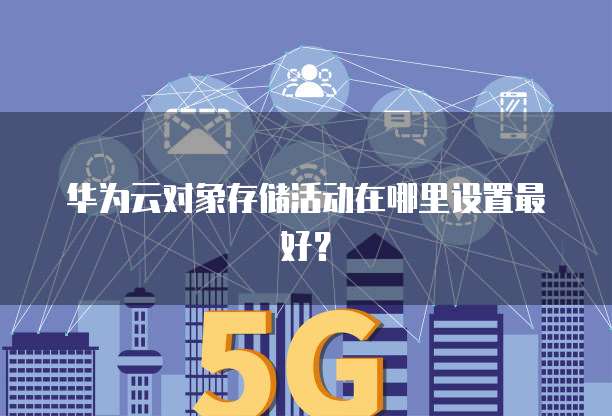 华为云对象存储活动在哪里设置最好?