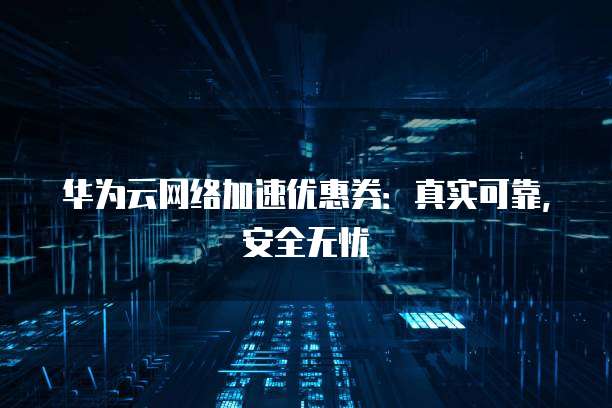 华为云网络加速优惠券:真实可靠,安全无忧