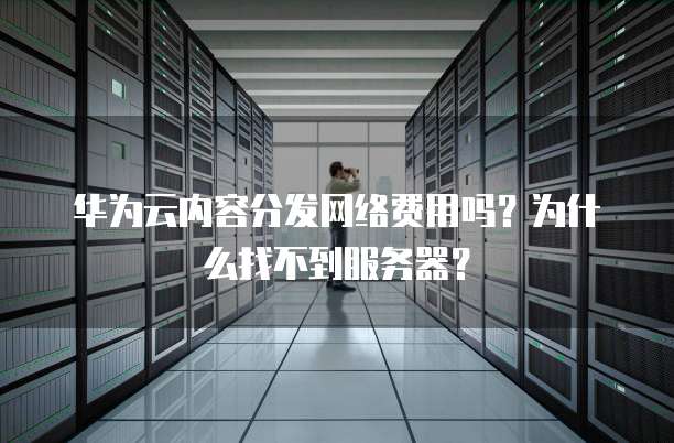 华为云内容分发网络费用吗?为什么找不到服务器?
