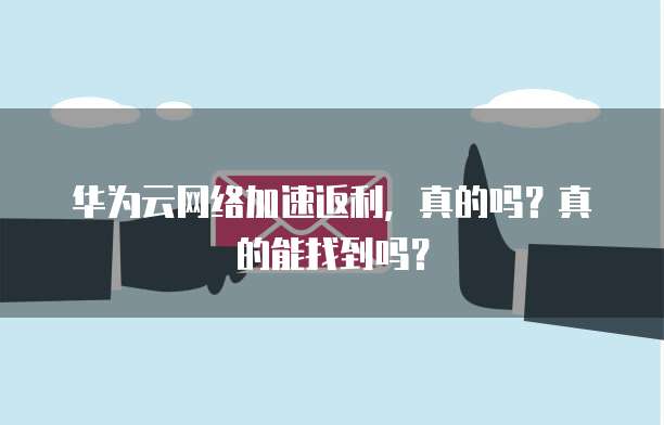 华为云网络加速返利,真的吗?真的能找到吗?