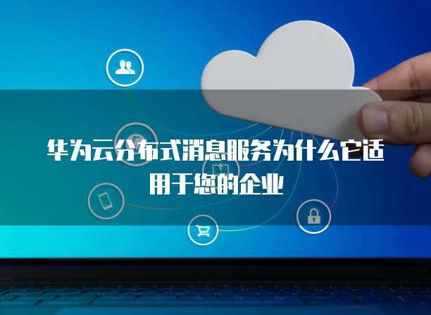 华为云分布式消息服务为什么它适用于您的企业