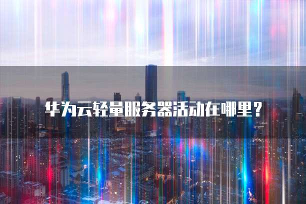 华为云轻量服务器活动在哪里?