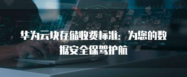 华为云块存储收费标准:为您的数据安全保驾护航