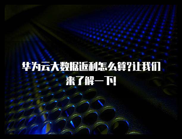 华为云大数据返利怎么算?让我们来了解一下!
