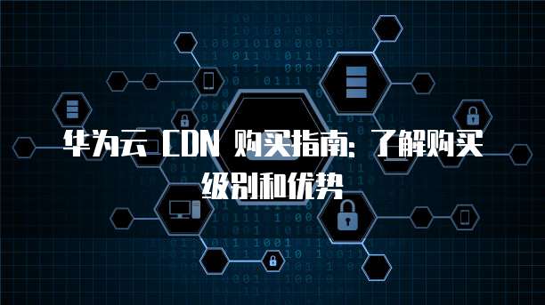 华为云 CDN 购买指南: 了解购买级别和优势
