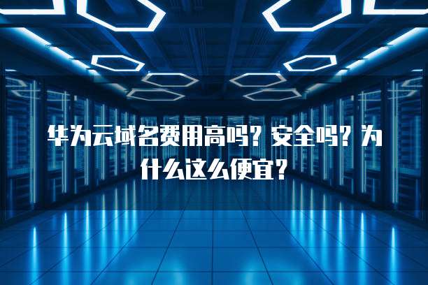 华为云域名费用高吗?安全吗?为什么这么便宜?