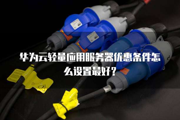 华为云轻量应用服务器优惠条件怎么设置最好?