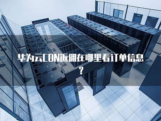 华为云CDN返佣在哪里看订单信息?