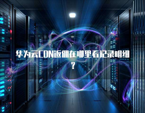 华为云CDN返佣在哪里看记录明细?