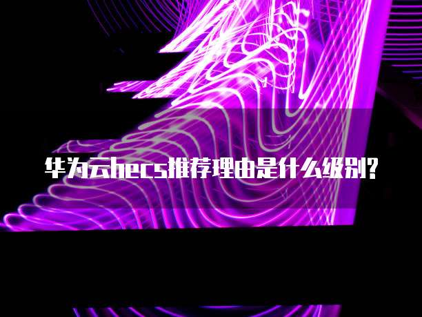 华为云hecs推荐理由是什么级别?