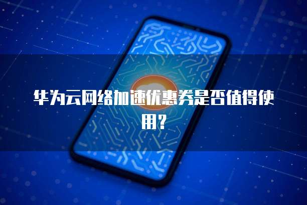 华为云网络加速优惠券是否值得使用?