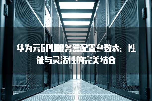 华为云GPU服务器配置参数表:性能与灵活性的完美结合