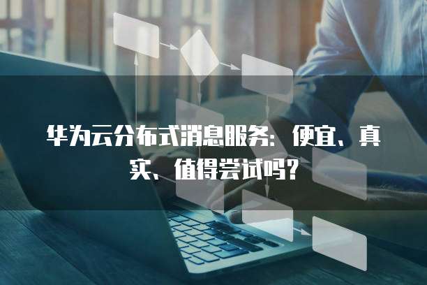 华为云分布式消息服务:便宜、真实、值得尝试吗?