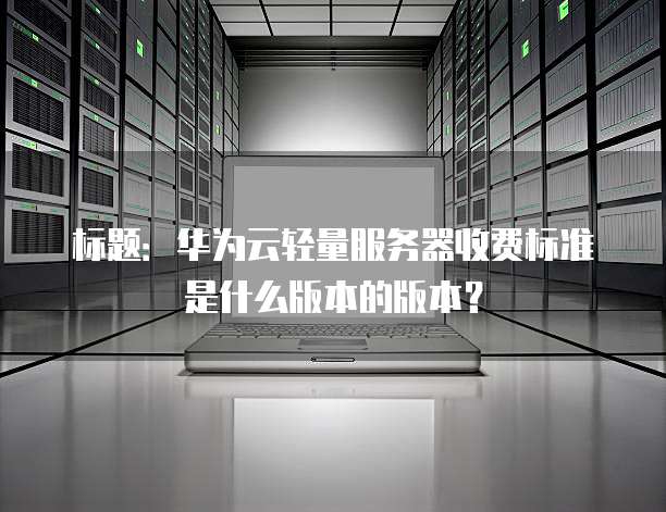 标题:华为云轻量服务器收费标准是什么版本的版本?