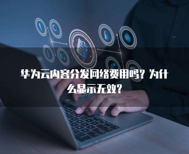 华为云内容分发网络费用吗?为什么显示无效?