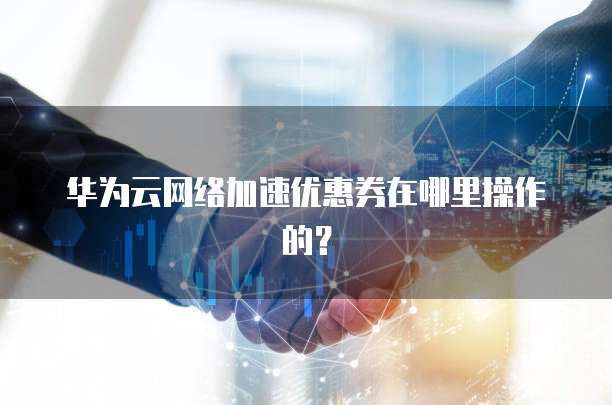 华为云网络加速优惠券在哪里操作的?