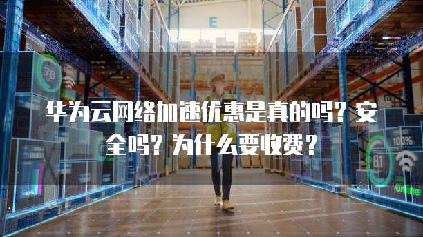 华为云网络加速优惠是真的吗?安全吗?为什么要收费?