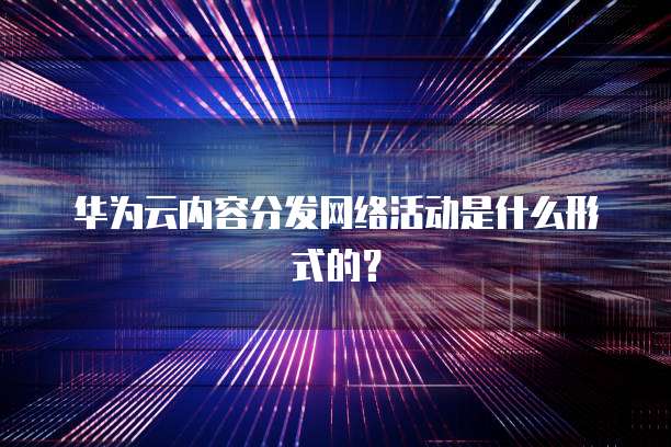 华为云内容分发网络活动是什么形式的?