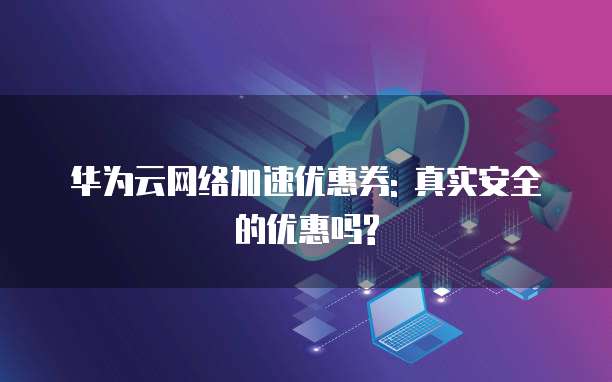 华为云网络加速优惠券: 真实安全的优惠吗?
