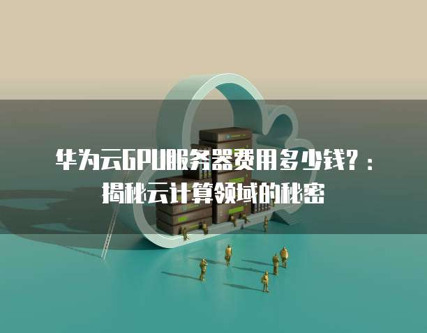 华为云GPU服务器费用多少钱?:揭秘云计算领域的秘密