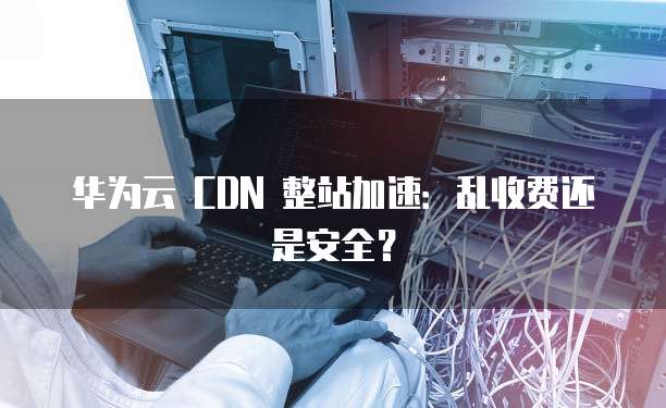 华为云 CDN 整站加速:乱收费还是安全?