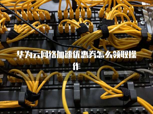 华为云网络加速优惠券怎么领取操作