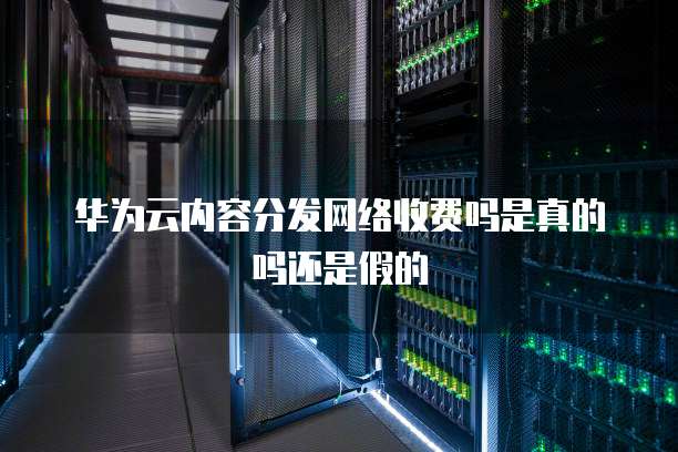 华为云内容分发网络收费吗是真的吗还是假的