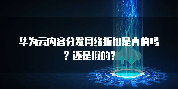 华为云内容分发网络折扣是真的吗?还是假的?