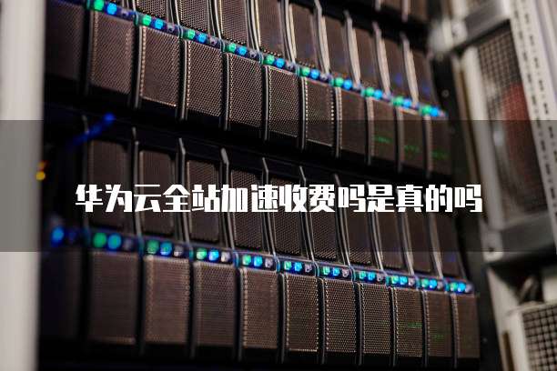 华为云全站加速收费吗是真的吗