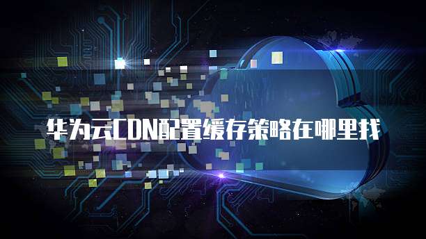 华为云CDN配置缓存策略在哪里找
