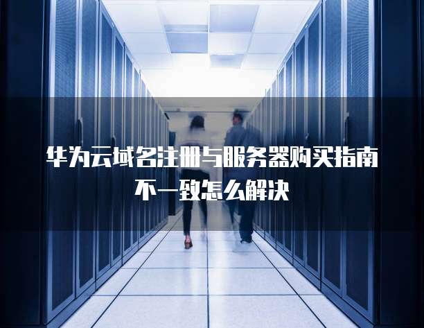 华为云域名注册与服务器购买指南不一致怎么解决