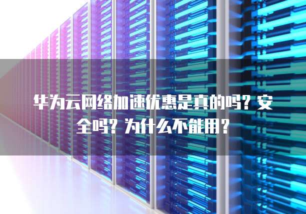 华为云网络加速优惠是真的吗?安全吗?为什么不能用?