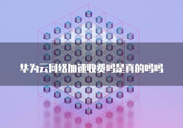 华为云网络加速收费吗是真的吗吗