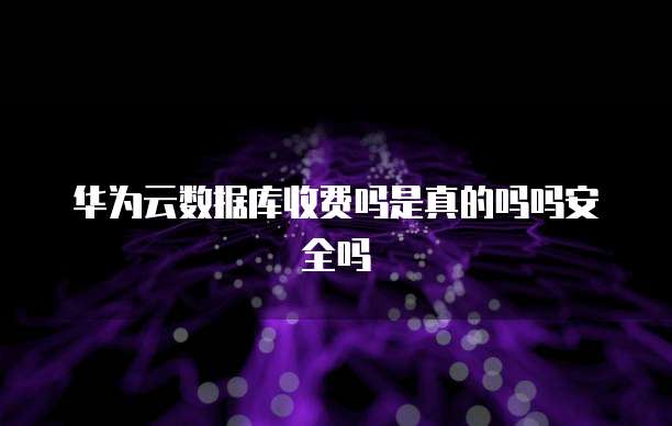 华为云数据库收费吗是真的吗吗安全吗