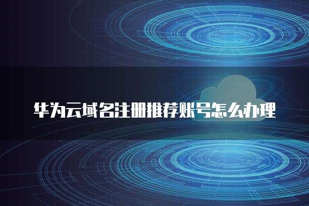华为云域名注册推荐账号怎么办理