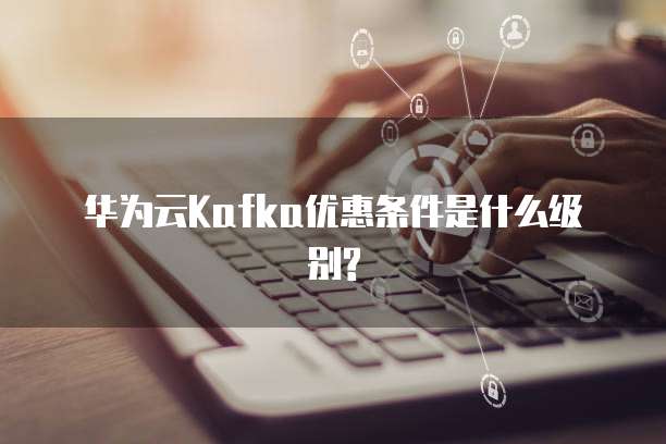 华为云Kafka优惠条件是什么级别?