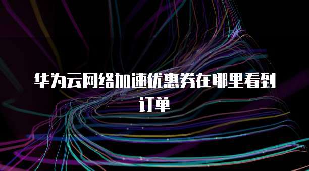 华为云网络加速优惠券在哪里看到订单